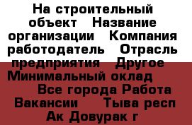 На строительный объект › Название организации ­ Компания-работодатель › Отрасль предприятия ­ Другое › Минимальный оклад ­ 35 000 - Все города Работа » Вакансии   . Тыва респ.,Ак-Довурак г.
